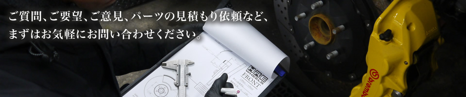 ご質問、ご要望、ご意見、パーツの見積もり依頼など、まずはお気軽にお問い合わせください。